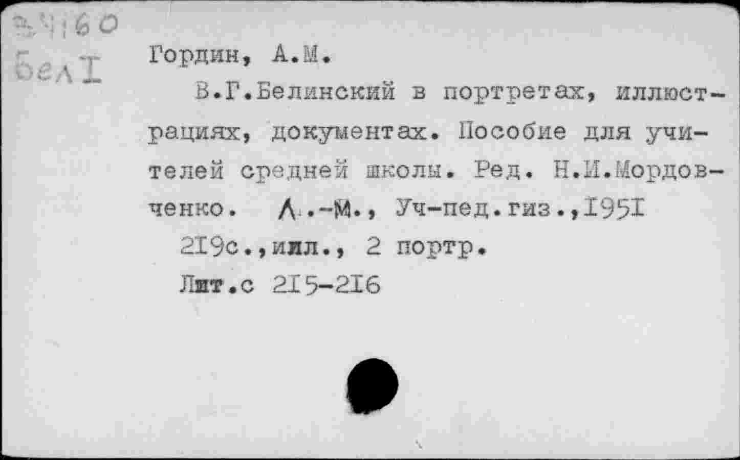 ﻿Гордин, А.М.
В.Г.Белинский в портретах, иллюст рациях, документах. Пособие для учителей средней школы. Ред. Н.И.Мордов ченко. Д .-М.» Уч-пед.гиз.,1951
219с.,иил., 2 портр.
Лит.с 215—216